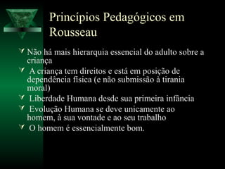 Princípios Pedagógicos em
        Rousseau
 Não há mais hierarquia essencial do adulto sobre a
  criança
 A criança tem direitos e está em posição de
  dependência física (e não submissão à tirania
  moral)
 Liberdade Humana desde sua primeira infância
 Evolução Humana se deve unicamente ao
  homem, à sua vontade e ao seu trabalho
 O homem é essencialmente bom.
 