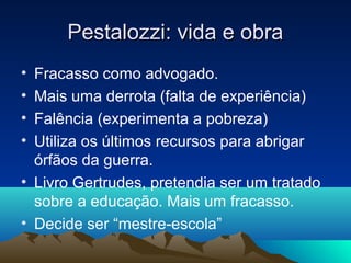 Pestalozzi: vida e obra
• Fracasso como advogado.
• Mais uma derrota (falta de experiência)
• Falência (experimenta a pobreza)
• Utiliza os últimos recursos para abrigar
  órfãos da guerra.
• Livro Gertrudes, pretendia ser um tratado
  sobre a educação. Mais um fracasso.
• Decide ser “mestre-escola”
 