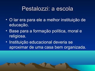 Pestalozzi: a escola
• O lar era para ele a melhor instituição de
  educação.
• Base para a formação política, moral e
  religiosa.
• Instituição educacional deveria se
  aproximar de uma casa bem organizada.
 
