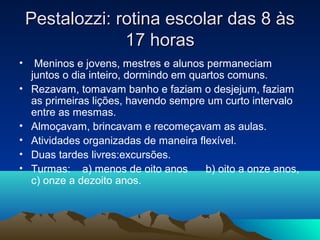 Pestalozzi: rotina escolar das 8 às
                 17 horas
•    Meninos e jovens, mestres e alunos permaneciam
    juntos o dia inteiro, dormindo em quartos comuns.
•   Rezavam, tomavam banho e faziam o desjejum, faziam
    as primeiras lições, havendo sempre um curto intervalo
    entre as mesmas.
•   Almoçavam, brincavam e recomeçavam as aulas.
•   Atividades organizadas de maneira flexível.
•   Duas tardes livres:excursões.
•   Turmas: a) menos de oito anos        b) oito a onze anos,
    c) onze a dezoito anos.
 