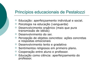 Princípios educacionais de Pestalozzi
   Educação: aperfeiçoamento individual e social.
   Psicologia na educação (vanguarda)
   Desenvolvimento orgânico (mais que pura
    transmissão de idéias)
   Desenvolvimento do ser.
   Percepção de objetos concretos: ações concretas
    e respostas emocionais
   Desenvolvimento lento e gradativo
   Sentimentos religiosos em primeiro plano.
   Cooperação entre aluno e professor.
   Educação como ciência: aperfeiçoamento do
    professor.
 