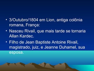 • 3/Outubro/1804 em Lion, antiga colônia
  romana, França:
• Nasceu Rivail, que mais tarde se tornaria
  Allan Kardec.
• Filho de Jean Baptiste Antoine Rivail,
  magistrado, juiz, e Jeanne Duhamel, sua
  esposa.
 
