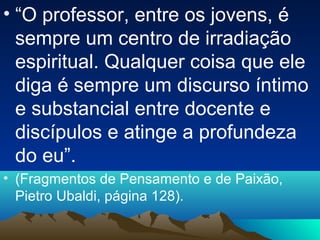 • “O professor, entre os jovens, é
  sempre um centro de irradiação
  espiritual. Qualquer coisa que ele
  diga é sempre um discurso íntimo
  e substancial entre docente e
  discípulos e atinge a profundeza
  do eu”.
• (Fragmentos de Pensamento e de Paixão,
  Pietro Ubaldi, página 128).
 