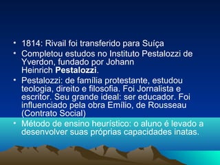 • 1814: Rivail foi transferido para Suíça
• Completou estudos no Instituto Pestalozzi de
  Yverdon, fundado por Johann
  Heinrich Pestalozzi.
• Pestalozzi: de família protestante, estudou
  teologia, direito e filosofia. Foi Jornalista e
  escritor. Seu grande ideal: ser educador. Foi
  influenciado pela obra Emílio, de Rousseau
  (Contrato Social)
• Método de ensino heurístico: o aluno é levado a
  desenvolver suas próprias capacidades inatas.
 