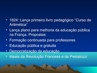 • 1824: Lança primeiro livro pedagógico “Curso de
  Aritmética”
• Lança plano para melhoria da educação pública
  na França. Propostas:
• Formação continuada para professores
• Educação pública e gratuita
• Democratização da educação
• Ideais da Revolução Francesa e de Pestalozzi
 