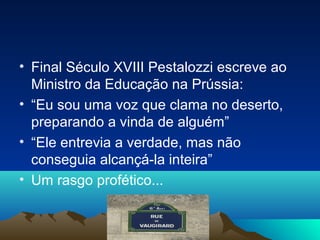 • Final Século XVIII Pestalozzi escreve ao
  Ministro da Educação na Prússia:
• “Eu sou uma voz que clama no deserto,
  preparando a vinda de alguém”
• “Ele entrevia a verdade, mas não
  conseguia alcançá-la inteira”
• Um rasgo profético...
 
