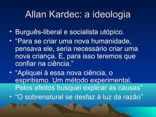 Allan Kardec: a ideologia
• Burguês-liberal e socialista utópico.
• “Para se criar uma nova humanidade,
  pensava ele, seria necessário criar uma
  nova criança. E, para isso teremos que
  confiar na ciência.”
• “Apliquei à essa nova ciência, o
  espiritismo. Um método experimental.
  Pelos efeitos busquei explicar as causas”
• “O sobrenatural se desfaz à luz da razão”
 