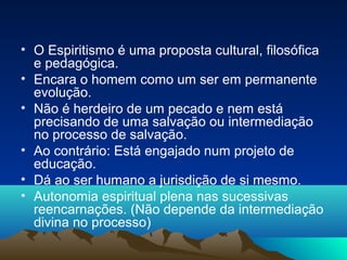 • O Espiritismo é uma proposta cultural, filosófica
  e pedagógica.
• Encara o homem como um ser em permanente
  evolução.
• Não é herdeiro de um pecado e nem está
  precisando de uma salvação ou intermediação
  no processo de salvação.
• Ao contrário: Está engajado num projeto de
  educação.
• Dá ao ser humano a jurisdição de si mesmo.
• Autonomia espiritual plena nas sucessivas
  reencarnações. (Não depende da intermediação
  divina no processo)
 
