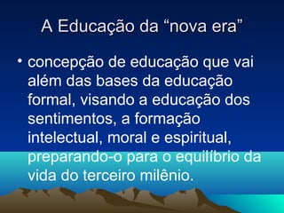 A Educação da “nova era”
• concepção de educação que vai
  além das bases da educação
  formal, visando a educação dos
  sentimentos, a formação
  intelectual, moral e espiritual,
  preparando-o para o equilíbrio da
  vida do terceiro milênio.
 