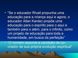 • “Se o educador Rivail propunha uma
  educação para a criança aqui e agora, o
  educador Allan Kardec propõe uma
  educação para o espírito para o aqui e
  também para o além, para o infinito, como
  um projeto de educação para toda a
  humanidade, em busca da perfeição”
• “O homem assume a condição de co-
  criador de sua própria evolução espiritual”
 