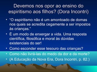 Devemos nos opor ao ensino do
 espiritismo aos filhos? (Dora Incontri)
• “O espiritismo não é um amontoado de domas
  nos quais se acredita cegamente a ser impostos
  às crianças.”
• É um modo de enxergar a vida. Uma resposta
  científica, filosófica e moral às dúvidas
  existenciais do ser!
• Como esconder esse tesouro das crianças?
• Como não livrá-las do medo da dor e da morte?
• (A Educação da Nova Era, Dora Incontri, p. 82.)
 