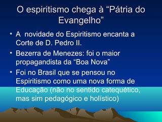 O espiritismo chega à “Pátria do
             Evangelho”
• A novidade do Espiritismo encanta a
  Corte de D. Pedro II.
• Bezerra de Menezes: foi o maior
  propagandista da “Boa Nova”
• Foi no Brasil que se pensou no
  Espiritismo como uma nova forma de
  Educação (não no sentido catequético,
  mas sim pedagógico e holístico)
 