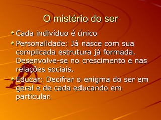 O mistério do ser
Cada indivíduo é único
Personalidade: Já nasce com sua
complicada estrutura já formada.
Desenvolve-se no crescimento e nas
relações sociais.
Educar: Decifrar o enigma do ser em
geral e de cada educando em
particular.
 