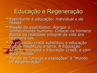 Educação e Regeneração
Espiritismo é educação: individual e de
massa
Missão do espiritismo: Alargar o
conhecimento humano. Colocar os homens
diante da realidade integral da vida pra
regenerá-los.
“A educação cristã substituiu a educação
pagã e modificou a terra. A Educação
Espírita renovará a Educação Cristã, e com
ela o mundo.”
Mundo de “provas e expiações” à “Mundo
de Regeneração”
 