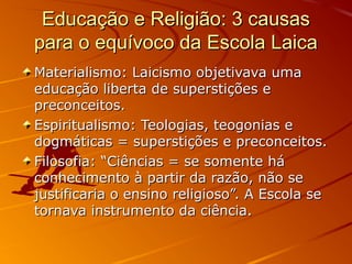 Educação e Religião: 3 causas
para o equívoco da Escola Laica
Materialismo: Laicismo objetivava uma
educação liberta de superstições e
preconceitos.
Espiritualismo: Teologias, teogonias e
dogmáticas = superstições e preconceitos.
Filosofia: “Ciências = se somente há
conhecimento à partir da razão, não se
justificaria o ensino religioso”. A Escola se
tornava instrumento da ciência.
 