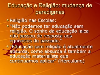 Educação e Religião: mudança de
          paradigmas
Religião nas Escolas:
“Não podemos ter educação sem
religião. O sonho da educação laica
não passou de resposta aos
equívocos do passado.”
“Educação sem religião é atualmente
absurda, como absurda é também a
educação materialista que
continuamos aplicar” (Herculano)
 