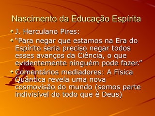 Nascimento da Educação Espírita
J. Herculano Pires:
“Para negar que estamos na Era do
Espírito seria preciso negar todos
esses avanços da Ciência, o que
evidentemente ninguém pode fazer.”
Comentários mediadores: A Física
Quântica revela uma nova
cosmovisão do mundo (somos parte
indivisível do todo que é Deus)
 