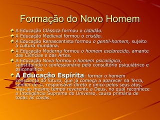 Formação do Novo Homem
A Educação Clássica formou o cidadão.
A Educação Medieval formou o cristão.
A Educação Renascentista formou o gentil-homem, sujeito
à cultura mundana.
A Educação Moderna formou o homem esclarecido, amante
das Ciências e das Artes.
A Educação Nova formou o homem psicológico,
substituindo o confessionário pelo consultório psiquiátrico e
psicanalítico.
A Educação Espírita: formar o homem
consciente do futuro, que já começa a aparecer na Terra,
senhor de si, responsável direto e único pelos seus atos,
mas ao mesmo tempo reverente a Deus, no qual reconhece
a Inteligência Suprema do Universo, causa primária de
todas as coisas.
 
