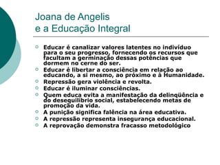 Joana de Angelis
e a Educação Integral
   Educar é canalizar valores latentes no indivíduo
    para o seu progresso, fornecendo os recursos que
    facultam a germinação dessas potências que
    dormem no cerne do ser.
   Educar é libertar a consciência em relação ao
    educando, a si mesmo, ao próximo e à Humanidade.
   Repressão gera violência e revolta.
   Educar é iluminar consciências.
   Quem educa evita a manifestação da delinqüência e
    do desequilíbrio social, estabelecendo metas de
    promoção da vida.
   A punição significa falência na área educativa.
   A repressão representa insegurança educacional.
   A reprovação demonstra fracasso metodológico
 