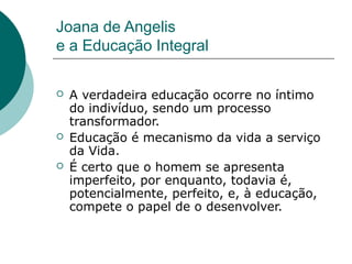 Joana de Angelis
e a Educação Integral

   A verdadeira educação ocorre no íntimo
    do indivíduo, sendo um processo
    transformador.
   Educação é mecanismo da vida a serviço
    da Vida.
   É certo que o homem se apresenta
    imperfeito, por enquanto, todavia é,
    potencialmente, perfeito, e, à educação,
    compete o papel de o desenvolver.
 