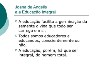 Joana de Angelis
e a Educação Integral

   A educação facilita a germinação da
    semente divina que todo ser
    carrega em si.
   Todos somos educadores e
    educandos, conscientemente ou
    não.
   A educação, porém, há que ser
    integral, do homem total.
 