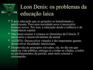 Leon Denis: os problemas da
          educação laica
 É pela educação que as gerações se transformam e
  aperfeiçoam. Para uma sociedade nova é necessário
  homens novos. Por isso, a educação desde a infância é de
  Importância capital.
 Não basta ensinar à criança os elementos da Ciência. É
  necessário o desenvolvimento da moral.
 ALERTA: Desenvolver virtudes é tão importante quanto
  desenvolver faculdades intelectuais.
 Desprovida de princípios elevados, ela, no dia em que
  entra na vida pública, entrega-se a todas as ciladas, a todos
  os arrebatamentos da paixão, num meio sensual e
  corrompido.
 
