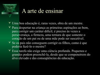 A arte de ensinar
 Uma boa educação é, raras vezes, obra de um mestre.
 Para despertar na criança as primeiras aspirações ao bem,
  para corrigir um caráter difícil, é preciso às vezes a
  perseverança, a firmeza, uma ternura de que somente o
  coração de um pai ou de uma mãe pode ser suscetível.
 Se os pais não conseguem corrigir os filhos, como é que
  poderia fazê-lo o mestre?
 Essa tarefa não exige uma ciência profunda. Pequenos e
  grandes podem preenchê-la, desde que se compenetrem do
  alvo elevado e das conseqüências da educação.
 
