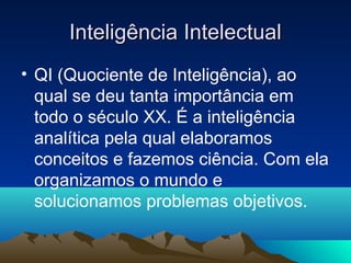Inteligência Intelectual
• QI (Quociente de Inteligência), ao
  qual se deu tanta importância em
  todo o século XX. É a inteligência
  analítica pela qual elaboramos
  conceitos e fazemos ciência. Com ela
  organizamos o mundo e
  solucionamos problemas objetivos.
 