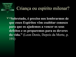 Criança ou espírito milenar?

 “Sobretudo, é preciso nos lembrarmos de
 que esses Espíritos vêm coabitar conosco
 para que os ajudemos a vencer os seus
 defeitos e os preparemos para os deveres
 da vida.” (Leon Denis, Depois da Morte, p.
 191)
 