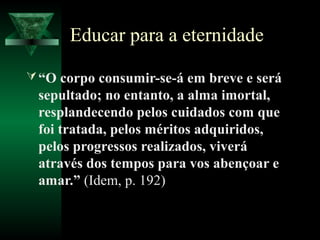 Educar para a eternidade

 “O corpo consumir-se-á em breve e será
 sepultado; no entanto, a alma imortal,
 resplandecendo pelos cuidados com que
 foi tratada, pelos méritos adquiridos,
 pelos progressos realizados, viverá
 através dos tempos para vos abençoar e
 amar.” (Idem, p. 192)
 