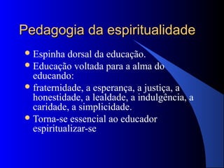 Pedagogia da espiritualidade
 Espinha  dorsal da educação.
 Educação voltada para a alma do
  educando:
 fraternidade, a esperança, a justiça, a
  honestidade, a lealdade, a indulgência, a
  caridade, a simplicidade.
 Torna-se essencial ao educador
  espiritualizar-se
 