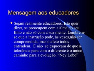 Mensagem aos educadores
 Sejam  realmente educadores. Isto quer
 dizer, se preocupem com a alma do seu
 filho e não só com a sua mente. Lembrem-
 se que a instrução pode, às vezes,não ser
 compreendida, mas o afeto todos
 entendem. E não se esqueçam de que a
 tolerância para com o diferente é o único
 caminho para a evolução. “Ney Lobo”
 