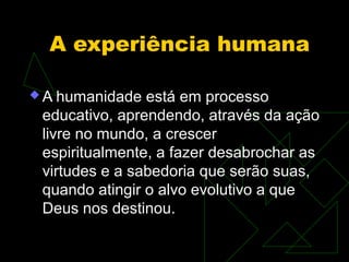 A experiência humana

A  humanidade está em processo
 educativo, aprendendo, através da ação
 livre no mundo, a crescer
 espiritualmente, a fazer desabrochar as
 virtudes e a sabedoria que serão suas,
 quando atingir o alvo evolutivo a que
 Deus nos destinou.
 