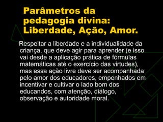 Parâmetros da
 pedagogia divina:
 Liberdade, Ação, Amor.
Respeitar a liberdade e a individualidade da
criança, que deve agir para aprender (e isso
vai desde a aplicação prática de fórmulas
matemáticas até o exercício das virtudes),
mas essa ação livre deve ser acompanhada
pelo amor dos educadores, empenhados em
incentivar e cultivar o lado bom dos
educandos, com atenção, diálogo,
observação e autoridade moral.
 