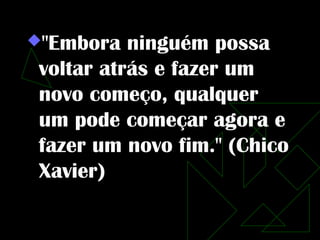 "Embora   ninguém possa
 voltar atrás e fazer um
 novo começo, qualquer
 um pode começar agora e
 fazer um novo fim." (Chico
 Xavier)
 