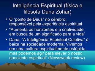Inteligência Espiritual (física e
         filósofa Dana Zohar)
• O “ponto de Deus” no cérebro:
  responsável pela experiência espiritual
• “Aumenta os horizontes e a criatividade
  em busca de um significado para a vida”
• Dana: “A Inteligência Espiritual Coletiva” é
  baixa na sociedade moderna. Vivemos
  em uma cultura espiritualmente estúpida,
  mas podemos agir para elevar o nosso
  quociente espiritual” (Newsweek review)
 