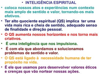 • INTELIGÊNCIA ESPIRITUAL
•   coloca nossos atos e experiências num contexto
    mais amplo de sentido e valor, tornando-os mais
    efetivos.
•   Ter alto quociente espiritual (QS) implica ter uma
    vida mais rica e cheia de sentido, adequado senso
    de finalidade e direção pessoal.
•   O QS aumenta nossos horizontes e nos torna mais
    criativos.
•    É uma inteligência que nos impulsiona.
•    É com ela que abordamos e solucionamos
    problemas de sentido e valor.
•   O QS está ligado à necessidade humana de ter
    propósito na vida.
•   É ele que usamos para desenvolver valores éticos
    e crenças que vão nortear nossas ações.
 