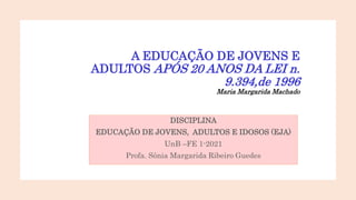 A EDUCAÇÃO DE JOVENS E
ADULTOS APÓS 20 ANOS DA LEI n.
9.394,de 1996
Maria Margarida Machado
DISCIPLINA
EDUCAÇÃO DE JOVENS, ADULTOS E IDOSOS (EJA)
UnB –FE 1-2021
Profa. Sônia Margarida Ribeiro Guedes
 