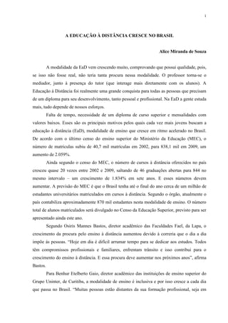 1




                   A EDUCAÇÃO À DISTÂNCIA CRESCE NO BRASIL


                                                                     Alice Miranda de Souza


          A modalidade da EaD vem crescendo muito, comprovando que possui qualidade, pois,
se isso não fosse real, não teria tanta procura nessa modalidade. O professor torna-se o
mediador, junto à presença do tutor (que interage mais diretamente com os alunos). A
Educação à Distância foi realmente uma grande conquista para todas as pessoas que precisam
de um diploma para seu desenvolvimento, tanto pessoal e profissional. Na EaD a gente estuda
mais, tudo depende de nossos esforços.
          Falta de tempo, necessidade de um diploma de curso superior e mensalidades com
valores baixos. Esses são os principais motivos pelos quais cada vez mais jovens buscam a
educação à distância (EaD), modalidade de ensino que cresce em ritmo acelerado no Brasil.
De acordo com o último censo do ensino superior do Ministério da Educação (MEC), o
número de matriculas subiu de 40,7 mil matrículas em 2002, para 838,1 mil em 2009, um
aumento de 2.059%.
          Ainda segundo o censo do MEC, o número de cursos à distância oferecidos no país
cresceu quase 20 vezes entre 2002 e 2009, saltando de 46 graduações abertas para 844 no
mesmo intervalo – um crescimento de 1.834% em sete anos. E esses números devem
aumentar. A previsão do MEC é que o Brasil tenha até o final do ano cerca de um milhão de
estudantes universitários matriculados em cursos à distância. Segundo o órgão, atualmente o
país contabiliza aproximadamente 870 mil estudantes nesta modalidade de ensino. O número
total de alunos matriculados será divulgado no Censo da Educação Superior, previsto para ser
apresentado ainda este ano.
          Segundo Osiris Mannes Bastos, diretor acadêmico das Faculdades Fael, da Lapa, o
crescimento da procura pelo ensino à distância aumentou devido à correria que o dia a dia
impõe ás pessoas. “Hoje em dia é difícil arrumar tempo para se dedicar aos estudos. Todos
têm compromissos profissionais e familiares, enfrentam trânsito e isso contribui para o
crescimento do ensino à distância. E essa procura deve aumentar nos próximos anos”, afirma
Bastos.
          Para Benhur Etelberto Gaio, diretor acadêmico das instituições de ensino superior do
Grupo Uninter, de Curitiba, a modalidade de ensino é inclusiva e por isso cresce a cada dia
que passa no Brasil. “Muitas pessoas estão distantes da sua formação profissional, seja em
 