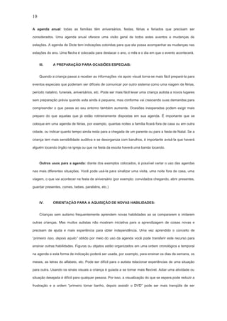 10
A agenda anual: todas as famílias têm aniversários, festas, férias e feriados que precisam ser
considerados. Uma agenda anual oferece uma visão geral de todos estes eventos e mudanças de
estações. A agenda de Dicte tem indicações coloridas para que ela possa acompanhar as mudanças nas
estações do ano. Uma flecha é colocada para destacar o ano, o mês e o dia em que o evento acontecerá.
III. A PREPARAÇÃO PARA OCASIÕES ESPECIAIS:
Quando a criança passa a receber as informações via apoio visual torna-se mais fácil prepará-la para
eventos especiais que poderiam ser difíceis de comunicar por outro sistema como uma viagem de férias,
período natalino, funerais, aniversários, etc. Pode ser mais fácil levar uma criança autista a novos lugares
sem preparação prévia quando esta ainda é pequena, mas conforme vai crescendo suas demandas para
compreender o que passa ao seu entorno também aumenta. Ocasiões inesperadas podem exigir mais
preparo do que aquelas que já estão rotineiramente dispostas em sua agenda. É importante que se
coloque em uma agenda de férias, por exemplo, quantas noites a família ficará fora de casa ou em outra
cidade, ou indicar quanto tempo ainda resta para a chegada de um parente ou para a festa de Natal. Se a
criança tem mais sensibilidade auditiva e se desorganiza com barulhos, é importante avisá-la que haverá
alguém tocando órgão na igreja ou que na festa da escola haverá uma banda tocando.
Outros usos para a agenda: diante dos exemplos colocados, é possível variar o uso das agendas
nas mais diferentes situações. Você pode usá-la para sinalizar uma visita, uma noite fora de casa, uma
viagem, o que vai acontecer na festa de aniversário (por exemplo: convidados chegando, abrir presentes,
guardar presentes, comes, bebes, parabéns, etc.)
IV. ORIENTAÇÃO PARA A AQUISIÇÃO DE NOVAS HABILIDADES:
Crianças sem autismo frequentemente aprendem novas habilidades ao se compararem e imitarem
outras crianças. Mas muitos autistas não mostram iniciativa para a aprendizagem de coisas novas e
precisam de ajuda e mais experiência para obter independência. Uma vez aprendido o conceito de
“primeiro isso, depois aquilo” obtido por meio do uso da agenda você pode transferir este recurso para
ensinar outras habilidades. Figuras ou objetos estão organizados em uma ordem cronológica e temporal
na agenda e esta forma de indicação poderá ser usada, por exemplo, para ensinar os dias da semana, os
meses, as letras do alfabeto, etc. Pode ser difícil para o autista relacionar experiências de uma situação
para outra. Usando os sinais visuais a criança é guiada a se tornar mais flexível. Adiar uma atividade ou
situação desejada é difícil para qualquer pessoa. Por isso, a visualização do que se espera pode reduzir a
frustração e a ordem “primeiro tomar banho, depois assistir o DVD” pode ser mais tranqüila de ser
 