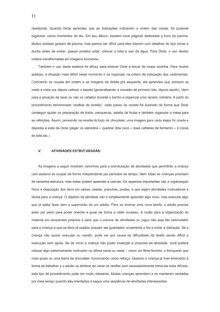 11
obedecida. Quando Dicte aprendeu que as ilustrações indicavam a ordem das coisas, foi possível
organizar vários momentos do dia. Em seu álbum, existem nove páginas dedicadas à hora da piscina.
Muitos autistas gostam de piscina, mas parece ser difícil para eles lidarem com detalhes do tipo tomar a
ducha antes de entrar, passar protetor solar, colocar a bóia e sair da água. Para Dicte, o uso destas
ordens transformadas em imagens funcionou.
Também o uso deste sistema foi eficaz para ensinar Dicte a trocar de roupa sozinha. Para muitos
autistas, a situação mais difícil neste momento é se organizar na ordem de colocação das vestimentas.
Colocando as roupas em ordem e as imagens da direita pra esquerda, ela aprendeu que primeiro se
veste a meia pra depois colocar o sapato (generalizando o conceito de primeiro isto, depois aquilo). Idem
para a situação de lavar ou não os cabelos durante o banho e organizar uma receita culinária. A partir do
procedimento denominado “análise de tarefas”, cada passo da receita foi ilustrado de forma que Dicte
conseguir ajudar na preparação de bolos, panquecas, salada de frutas e também organizar a mesa para
as refeições. Assim, pensando na receita do bolo de chocolate, uma imagem para cada etapa foi criada e
disposta á vista de Dicte (pegar os utensílios – quebrar dois ovos – duas colheres de fermento – 2 copos
de leite,etc.)
V. ATIVIDADES ESTRUTURADAS:
As imagens a seguir mostram caminhos para a estruturação de atividades que permitirão a criança
com autismo se ocupar de forma independente por períodos de tempo. Nem todas as crianças precisam
de tamanha estrutura, mas todas podem aprender a usá-las. Os aspectos importantes são a organização
física e disposição dos itens em caixas, cestas, pranchas, pastas, e que sejam atividades motivadoras e
fáceis para a criança. O objetivo da atividade não é simplesmente aprender algo novo, mas executar algo
que já saiba fazer sem a supervisão de um adulto. Para se ensinar uma nova tarefa, o adulto precisa
estar por perto para poder orientar e guiar de forma a obter sucesso. A razão para a organização do
material em recipientes próprios é para que o volume de atividades ou jogos não seja tão estimulador
para a criança e que os itens já usados possam ser guardados novamente a fim e evitar a distração. Se a
criança não quiser executar ou resistir, pode ser por causa da dificuldade da tarefa sendo difícil a
execução sem ajuda, Se de início a criança não puder enxergar a proposta da atividade, você poderá
colocar algo extremamente motivador na última caixa ou cesta – como um filme favorito, o brinquedo que
mais gosta ou uma barra de chocolate- funcionando como reforço. Quando a criança já tiver entendido a
forma de trabalhar e o adulto se lembrar de variar as tarefas sem necessariamente torná-las mais difíceis,
este tipo de procedimento pode ser muito relaxante. Muitas crianças aprendem a se manterem sentadas
por mais tempo quando são orientadas a seguir uma seqüência de atividades interessantes.
 
