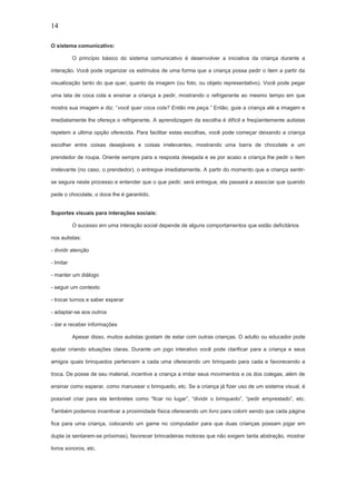 14
O sistema comunicativo:
O princípio básico do sistema comunicativo é desenvolver a iniciativa da criança durante a
interação. Você pode organizar os estímulos de uma forma que a criança possa pedir o item a partir da
visualização tanto do que quer, quanto da imagem (ou foto, ou objeto representativo). Você pode pegar
uma lata de coca cola e ensinar a criança a pedir, mostrando o refrigerante ao mesmo tempo em que
mostra sua imagem e diz: “você quer coca cola? Então me peça.” Então, guie a criança até a imagem e
imediatamente lhe ofereça o refrigerante. A aprendizagem da escolha é difícil e freqüentemente autistas
repetem a ultima opção oferecida. Para facilitar estas escolhas, você pode começar deixando a criança
escolher entre coisas desejáveis e coisas irrelevantes, mostrando uma barra de chocolate e um
prendedor de roupa. Oriente sempre para a resposta desejada e se por acaso a criança lhe pedir o item
irrelevante (no caso, o prendedor), o entregue imediatamente. A partir do momento que a criança sentir-
se segura neste processo e entender que o que pedir, será entregue, ela passará a associar que quando
pede o chocolate, o doce lhe é garantido.
Suportes visuais para interações sociais:
O sucesso em uma interação social depende de alguns comportamentos que estão deficitários
nos autistas:
- dividir atenção
- Imitar
- manter um diálogo
- seguir um contexto
- trocar turnos e saber esperar
- adaptar-se aos outros
- dar e receber informações
Apesar disso, muitos autistas gostam de estar com outras crianças. O adulto ou educador pode
ajudar criando situações claras. Durante um jogo interativo você pode clarificar para a criança e seus
amigos quais brinquedos pertencem a cada uma oferecendo um brinquedo para cada e favorecendo a
troca. De posse de seu material, incentive a criança a imitar seus movimentos e os dos colegas, além de
ensinar como esperar, como manusear o brinquedo, etc. Se a criança já fizer uso de um sistema visual, é
possível criar para ela lembretes como “ficar no lugar”, “dividir o brinquedo”, “pedir emprestado”, etc.
Também podemos incentivar a proximidade física oferecendo um livro para colorir sendo que cada página
fica para uma criança, colocando um game no computador para que duas crianças possam jogar em
dupla (e sentarem-se próximas), favorecer brincadeiras motoras que não exigem tanta abstração, mostrar
livros sonoros, etc.
 