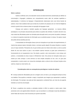 5
INTRODUÇÃO
Sobre o autismo:
Autismo é definido como uma desordem severa do desenvolvimento caracterizada por déficits na
comunicação e linguagem, problemas com comportamento social, além de condutas repetitivas e
estereotipadas. A síndrome de Asperger é freqüentemente relacionada como uma forma branda de
autismo, mas é mais cauteloso dizer que se trata de um autismo em pessoas com um nível de inteligência
normal e quando não se observa atraso na aquisição da linguagem inicial.
Crianças com autismo e também aquelas com Asperger apresentam os mesmos déficits
psicológicos e os princípios educacionais para ambos os quadros são similares. O autismo não tem cura,
mas muitas das dificuldades podem ser aliviadas pela educação tendo como ponto de partida o destaque
e a clareza de aspectos essenciais da informação que se pretende passar á criança. Os apoios visuais
são partes óbvias escolhas para isto.
A necessidade de informações claras ocorre em situações em que todos nós experimentamos. A
maioria das pessoas espera instruções claras e concisas quando alguém lhe passa direções ou quando
usa um mapa rodoviário. Precisamos de um guia turístico para nos indicar onde visitar ou como se portar
diante de uma nova cultura ou país; e nós também usamos manuais ou guias para conhecermos o
funcionamento de um equipamento novo. No entanto, quando o alvo comunicativo é uma criança com
autismo, a necessidade de dicas visuais é infinitamente maior. Ela precisa de instruções claras que a
oriente por onde começar e como terminar as mais simples situações do dia a dia: um guia para
compreender o mundo social e um manual de orientação sobre a rotina do dia e útil para funções como
vestir-se, despir-se, tomar banho, etc.
.
Considerações sobre as consequências psicológicas e sociais do autismo:
 A criança autista tem dificuldades para ver a imagem como um todo e, por conseguinte sempre se foca
nos detalhes. Para ajudá-la a entender e reagir, é importante usar imagens que representem a essência
da informação. Por exemplo, isso pode ser feito organizando o ambiente físico, por meio de uma agenda
ilustrada ou mural de comunicação.
 Prever a seqüência dos eventos e atividades também é difícil no autismo e sendo assim, listas
previsíveis como uma agenda diária indicando o que vai acontecer e a ordenação visual das atividades a
serem feitas são recursos muito funcionais por suprirem essa falha.
 