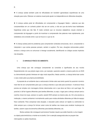 6
 A criança autista também pode ter dificuldades em transferir (generalizar) experiências de uma
situação para outra. Oferecer um sistema visual pode ajudar na independência em diferentes situações.
 A criança autista pode ter dificuldades em compreender a linguagem falada – palavras que são
compreendidas em um contexto podem não ser em outros, a não ser que ela tenha boas habilidades
lingüísticas ainda que não fale. É neste contexto que os recursos adaptativos visuais orientam a
compreensão da linguagem a ponto de incentivar a compreensão das palavras mais rapidamente, pois
estabelece uma conexão entre o que se houve e o que se vê.
 A criança autista pode ter problemas para compreender conteúdos emocionais, isto é, compreender e
interpretar o que outras pessoas pensam, sentem e supõem. Por isso, situações estruturadas podem
ensinar a criança como se comunicar e interagir socialmente, identificando os códigos sociais implícitos
nas situações.
I. O ARRANJO FÍSICO DO AMBIENTE:
Uma criança que não consegue compreender as conexões e significados de seu mundo
freqüentemente cria sua própria regra como, por exemplo, querendo assistir a mesma parte de um DVD
ou demonstrando grande interesse em algo muito específico. Neste caminho, a criança tenta lutar contra
o caos criado pela sua própria previsibilidade.
A proposta de um ambiente claro e estruturado é limitar este caos tanto quanto for possível e torná-lo
mais fácil de ser compreendido para que a criança entenda o que está para acontecer. A estrutura física
precisa ser simples com mensagens óbvias relacionadas com o que deve ser feito e em qual lugar. Se
possível, é útil ter lugares diferentes para tarefas diferentes, ou seja, o lugar para o almoço sempre será a
cozinha; trocar de roupa, sempre no quarto; assistir DVD sempre na mesma sala, etc. Em uma escola ou
instituição, o mesmo ambiente é normalmente usado para muitas atividades diferentes por falta de espaço
físico suficiente. Para compensar esta situação, o educador pode colocar um tapete ou colchonete no
chão sempre que a criança for brincar variar cores de toalhas nas mesas para sinalizar mudanças de
tarefas, usarem copos de tamanhos diferentes para bebidas diferentes, etc.
Muitos autistas não conseguem permanecer focadas naquilo que estão fazendo e uma imagem
ou objeto pode lembrá-los a manter-se na tarefa. Com a atenção assegurada eles se poupam das
interrupções ou ações impulsivas.
 