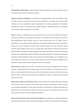 7
Posicionando a agenda diária: a agenda diária de Dicte foi colocada em uma área central da casa por
ser de fácil acesso e alertar para qualquer mudança.
Suporte visual para alimentação: os momentos de alimentação ficaram muito mais práticos e fáceis
para Dicte a partir do momento em que seu nome foi colocado em uma cadeira junto com uma figura
indicativa de “comer”. Inicialmente a figura foi apresentada a ela para que pudesse ser manipulada e
sugerisse que a hora de se alimentar seria a próxima atividade e também para ensiná-la a emparelhar
com uma figura idêntica que estava em sua cadeira.
Quarto: a clareza e a estrutura feita no quarto de Dicte fizeram com que ela se sentisse mais segura e
não menos confortável do que qualquer outra garota. Os brinquedos foram colocados em caixas com
fotos identificadoras. Muitos estímulos visuais ao mesmo tempo podem criar um “barulho visual” e
potencializar o caos. Pode ser mais fácil selecionar um brinquedo olhando para uma foto do que fazer a
escolha de um item misturado com tantos outros. Estantes abertas com muitos brinquedos podem
confundir muitos autistas e fazem com que a escolha fique quase sempre no mesmo item. Quando as
figuras passaram a identificar as caixas e gavetas, Dicte passou a permanecer mais tempo em seu quarto
brincando, pois a organização promoveu a estrutura que ela tanto precisava. Uma cortina transparente foi
colocada na porta de entrada do quarto. Dicte não gostava de portas fechadas, mas é importante que se
tenha algum tipo de limite entre o quarto e outros cômodos da casa. Esse recurso possibilitou para a
criança ouvir onde os adultos estavam enquanto brincava em seu espaço.
.
Hora de dormir: quando Dicte era menor, era muito útil para ela fazer a checagem da hora de dormir
mediante o emparelhamento de duas figuras iguais (“cama”). Uma ficava em sua agenda no centro da
casa, e a outra colocada próxima de sua cama. Ela então sabia que estava indo dormir e não brincar ao
entrar no quarto. Atualmente, ela não precisa mais emparelhar as figuras, mas pediu para que o cartão
ficasse em sua cama.
Espaço sob a escada (ou outra área da casa): é uma boa idéia criar um espaço de lazer em uma parte
da casa para a criança que quer ou precisa estar perto dos adultos. Neste espaço, a criança pode ter
seus brinquedos organizados e brincar sozinha enquanto os pais podem levar adiante suas tarefas sem
perdê-la de vista. Também pode ser colocado um limite visual (como uma fita adesiva colorida ao chão)
para encorajar a criança a ficar dentro desta área designada.
Ajuda para lembrar para onde se está indo (transições): você pode ajudar a criança a lembrar para
onde ela está indo fazendo com que ela segure uma figura ao começar uma nova atividade. Ao chegar ao
 