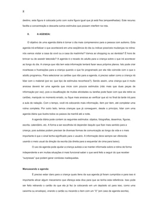 8
destino, esta figura é colocada junto com outra figura igual que já está fixa (emparelhadas). Este recurso
facilita a concentração e descarta outros estímulos que possam interferir na rota.
II. A AGENDA:
O objetivo de uma agenda diária é tornar o dia mais compreensivo para a pessoa com autismo. Esta
agenda irá enfatizar o que acontecerá em uma seqüência do dia ou indicar possíveis mudanças na rotina:
nós vamos visitar a casa da vovó ou a casa da madrinha? Vamos ao shopping ou ao dentista? É hora de
brincar ou de assistir televisão? A agenda é o recado do adulto para a criança sobre o que irá acontecer
ao longo do dia. A criança que não tem esta informação tentará fazer seus próprios planos. Isto pode criar
incertezas e frustrações para a criança quando o que foi programado por ela não coincide com o que o
adulto programou. Para selecionar os cartões que irão para a agenda, é preciso saber como a criança irá
lidar com o material (por ex: que tipo de estímulos reconhece?). Sendo assim, uma criança que é muito
ansiosa deverá ter uma agenda que inicie com poucos estímulos (não mais que duas peças de
informação por vez), pois a visuallização de muitas atividades ou tarefas pode fazer com que ela retire os
cartões, manipule no momento errado, ou fique mais ansiosa ao verificar que só no final da tarde irá para
a aula de natação. Com o tempo, você irá colocando mais informação, item por item, até completar uma
rotina completa. Por outro lado, temos crianças que já conseguem, desde o princípio, lidar com uma
agenda diária que ilustre todos os passos da manhã até a noite.
A agenda diária pode contem os seguintes estímulos: objetos, fotografias, desenhos, figuras,
escrita, calendário, etc. A forma a ser escolhida irá depender daquilo que fizer mais sentido para a
criança, pois autistas podem precisar de diversas formas de comunicação ao longo da vida e o mais
importante é que o sinal tenha significado para o usuário. A informação deve sempre ser oferecida
usando o meio usual da direção da escrita (da direita para a esquerda/ de cima para baixo).
O uso da agenda pode ajudar a criança autista a se manter informada sobre a rotina de forma
independente e em muitas situações é mais funcional saber o que será feito a seguir do que receber
“surpresas” que podem gerar condutas inadequadas.
Manuseando a agenda:
É preciso estar claro para a criança quais itens da sua agenda já foram cumpridos e para isso é
importante ativar algum mecanismo que ofereça esta dica para que se tenha esta referência. Isso pode
ser feito retirando o cartão do que ela já fez (e colocando em um depósito só para isso, como uma
caixinha ou envelope), virando o cartão ou riscando o item com um “X” (em caso de agenda escrita).
 