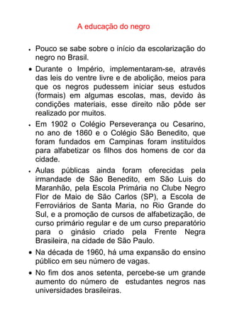 A educação do negro

•   Pouco se sabe sobre o início da escolarização do
    negro no Brasil.
• Durante o Império, implementaram-se, através
  das leis do ventre livre e de abolição, meios para
  que os negros pudessem iniciar seus estudos
  (formais) em algumas escolas, mas, devido às
  condições materiais, esse direito não pôde ser
  realizado por muitos.
• Em 1902 o Colégio Perseverança ou Cesarino,
  no ano de 1860 e o Colégio São Benedito, que
  foram fundados em Campinas foram instituídos
  para alfabetizar os filhos dos homens de cor da
  cidade.
• Aulas   públicas ainda foram oferecidas pela
  irmandade de São Benedito, em São Luis do
  Maranhão, pela Escola Primária no Clube Negro
  Flor de Maio de São Carlos (SP), a Escola de
  Ferroviários de Santa Maria, no Rio Grande do
  Sul, e a promoção de cursos de alfabetização, de
  curso primário regular e de um curso preparatório
  para o ginásio criado pela Frente Negra
  Brasileira, na cidade de São Paulo.
• Na década de 1960, há uma expansão do ensino
  público em seu número de vagas.
• No fim dos anos setenta, percebe-se um grande
  aumento do número de estudantes negros nas
  universidades brasileiras.
 