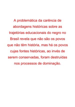 A problemática da carência de
   abordagens históricas sobre as
 trajetórias educacionais do negro no
 Brasil revela que não são os povos
que não têm história, mas há os povos
 cujas fontes históricas, ao invés de
serem conservadas, foram destruídas
    nos processos de dominação.
 