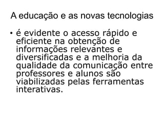 A educação e as novas tecnologias
• é evidente o acesso rápido e
  eficiente na obtenção de
  informações relevantes e
  diversificadas e a melhoria da
  qualidade da comunicação entre
  professores e alunos são
  viabilizadas pelas ferramentas
  interativas.
 