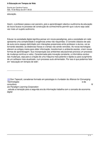 A Educação em Tempos de Web

Escrito por Carolina Franco
Sáb, 19 de Março de 2011 09:33

educação.




Assim, o professor passa a ser parceiro, pois a aprendizagem aberta e autônoma da educação
do futuro busca no processo de construção do conhecimento permitir que o aluno seja cada
vez mais um sujeito autônomo.




Educar na sociedade digital significa pensar em novos paradigmas, pois a sociedade em rede
apresenta uma complexidade e exigências antes não requeridas. O conceito clássico de sala
de aula como espaço delimitado com interações presenciais entre professor e alunos, vai se
tornando obsoleto; as distâncias físicas e o tempo vão sendo vencidos. As novas tecnologias
alteram os antigos meios para obter informação, transformam o ambiente escolar, criam novas
formas de aprendizagem. Sua incorporação aos ambientes educacionais provoca um processo
de mudança contínuo e veloz. Caracterizada pela inovação constante, a informática conduz
tais mudanças, seja para a criação de uma máquina mais potente e rápida ou para surgimento
de um software mais atualizado, num processo auto-alimentador. Por isso é que podemos falar
em “educação em tempos de web”.




 [1] Don Tapscott, canadense formado em psicologia é o fundador da Alliance for Converging
Technologies                                                                      e da
consultora                                                                                 N
ew Paradigm Learning Corporation
, estuda a transição para a segunda era da informação trabalha com o conceito de economia
digital




 




 




                                                                                       2/2
 